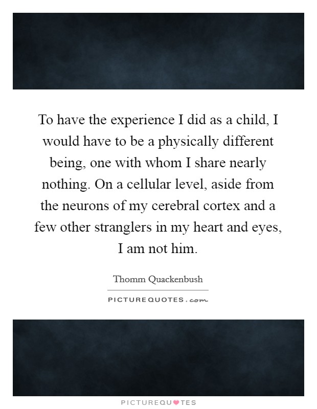 To have the experience I did as a child, I would have to be a physically different being, one with whom I share nearly nothing. On a cellular level, aside from the neurons of my cerebral cortex and a few other stranglers in my heart and eyes, I am not him. Picture Quote #1