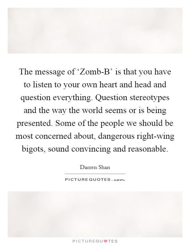 The message of ‘Zomb-B' is that you have to listen to your own heart and head and question everything. Question stereotypes and the way the world seems or is being presented. Some of the people we should be most concerned about, dangerous right-wing bigots, sound convincing and reasonable. Picture Quote #1