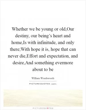 Whether we be young or old,Our destiny, our being’s heart and home,Is with infinitude, and only there;With hope it is, hope that can never die,Effort and expectation, and desire,And something evermore about to be Picture Quote #1