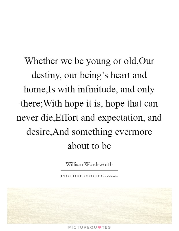Whether we be young or old,Our destiny, our being's heart and home,Is with infinitude, and only there;With hope it is, hope that can never die,Effort and expectation, and desire,And something evermore about to be Picture Quote #1