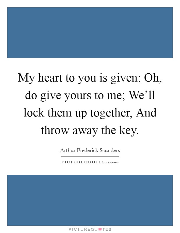 My heart to you is given: Oh, do give yours to me; We'll lock them up together, And throw away the key. Picture Quote #1