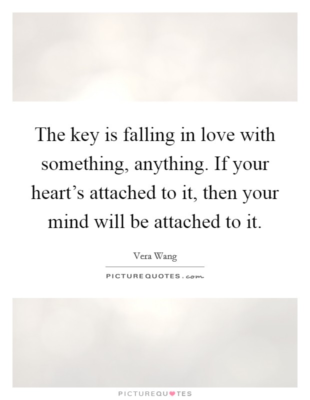 The key is falling in love with something, anything. If your heart's attached to it, then your mind will be attached to it. Picture Quote #1