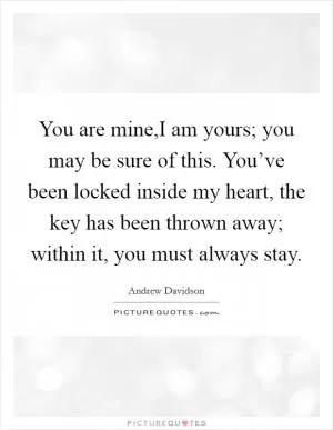 You are mine,I am yours; you may be sure of this. You’ve been locked inside my heart, the key has been thrown away; within it, you must always stay Picture Quote #1