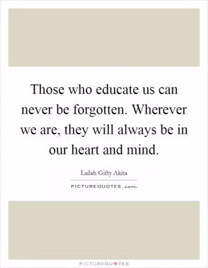 Those who educate us can never be forgotten. Wherever we are, they will always be in our heart and mind Picture Quote #1