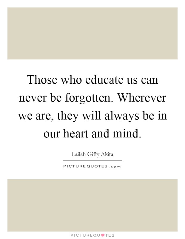 Those who educate us can never be forgotten. Wherever we are, they will always be in our heart and mind. Picture Quote #1