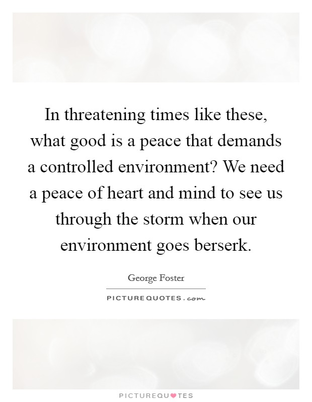 In threatening times like these, what good is a peace that demands a controlled environment? We need a peace of heart and mind to see us through the storm when our environment goes berserk. Picture Quote #1