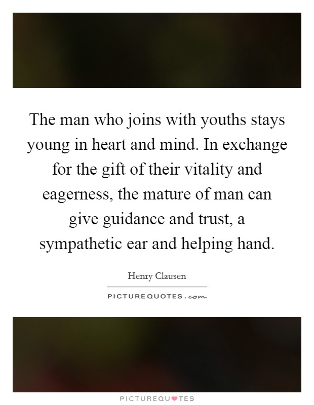 The man who joins with youths stays young in heart and mind. In exchange for the gift of their vitality and eagerness, the mature of man can give guidance and trust, a sympathetic ear and helping hand. Picture Quote #1