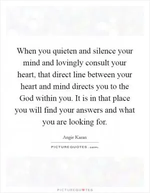 When you quieten and silence your mind and lovingly consult your heart, that direct line between your heart and mind directs you to the God within you. It is in that place you will find your answers and what you are looking for Picture Quote #1