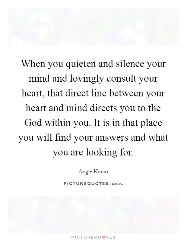 When you quieten and silence your mind and lovingly consult your heart, that direct line between your heart and mind directs you to the God within you. It is in that place you will find your answers and what you are looking for. Picture Quote #1