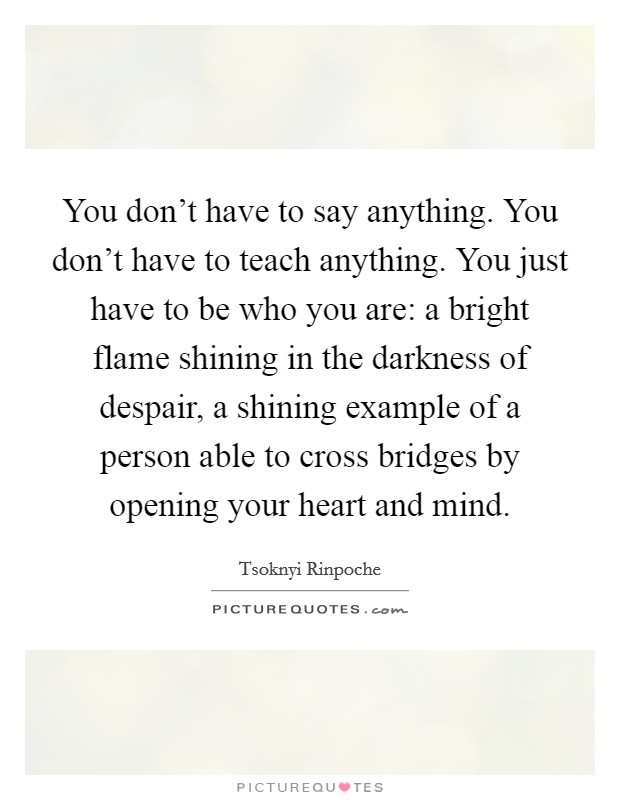You don't have to say anything. You don't have to teach anything. You just have to be who you are: a bright flame shining in the darkness of despair, a shining example of a person able to cross bridges by opening your heart and mind. Picture Quote #1