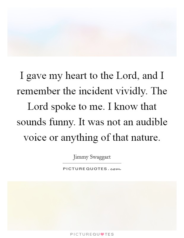 I gave my heart to the Lord, and I remember the incident vividly. The Lord spoke to me. I know that sounds funny. It was not an audible voice or anything of that nature. Picture Quote #1