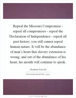 Repeal the Missouri Compromise - repeal all compromises - repeal the Declaration of Independence - repeal all past history, you still cannot repeal human nature. It will be the abundance of man’s heart that slavery extension is wrong; and out of the abundance of his heart, his mouth will continue to speak Picture Quote #1