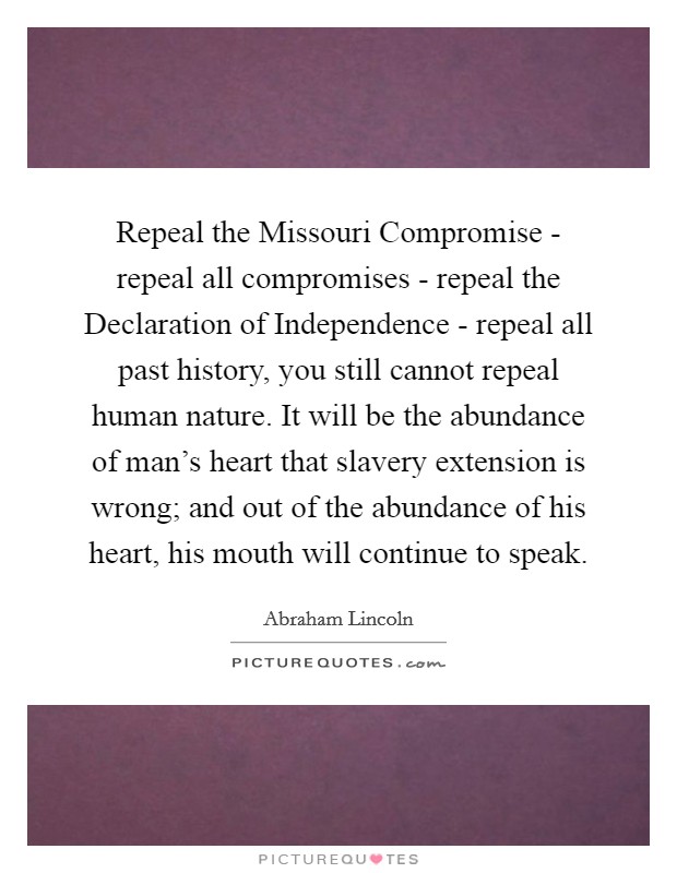 Repeal the Missouri Compromise - repeal all compromises - repeal the Declaration of Independence - repeal all past history, you still cannot repeal human nature. It will be the abundance of man's heart that slavery extension is wrong; and out of the abundance of his heart, his mouth will continue to speak. Picture Quote #1