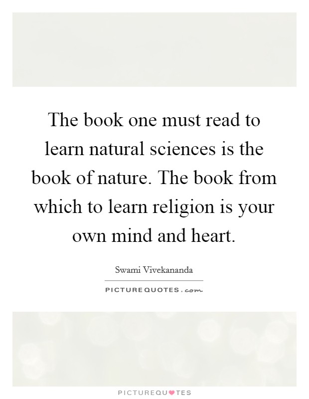 The book one must read to learn natural sciences is the book of nature. The book from which to learn religion is your own mind and heart. Picture Quote #1