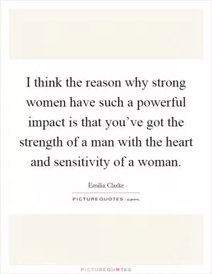 I think the reason why strong women have such a powerful impact is that you’ve got the strength of a man with the heart and sensitivity of a woman Picture Quote #1