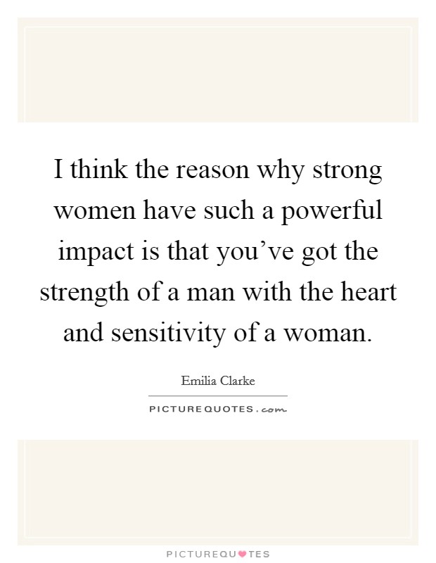 I think the reason why strong women have such a powerful impact is that you've got the strength of a man with the heart and sensitivity of a woman. Picture Quote #1
