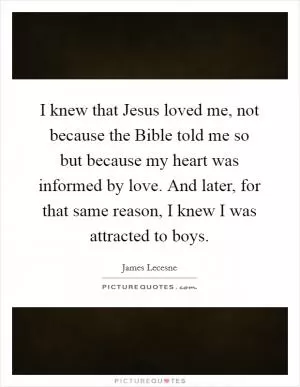 I knew that Jesus loved me, not because the Bible told me so but because my heart was informed by love. And later, for that same reason, I knew I was attracted to boys Picture Quote #1