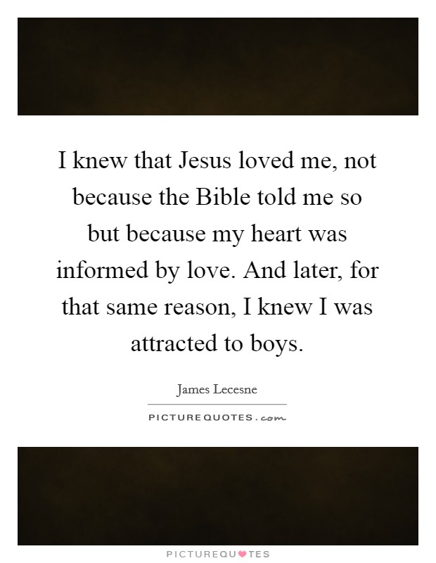 I knew that Jesus loved me, not because the Bible told me so but because my heart was informed by love. And later, for that same reason, I knew I was attracted to boys. Picture Quote #1