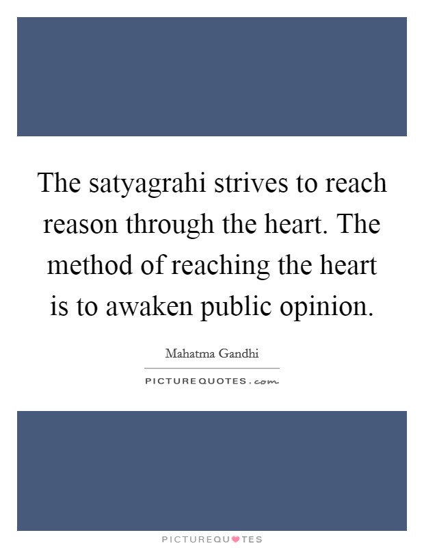 The satyagrahi strives to reach reason through the heart. The method of reaching the heart is to awaken public opinion. Picture Quote #1