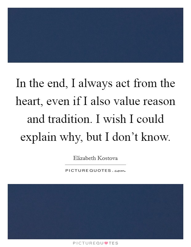 In the end, I always act from the heart, even if I also value reason and tradition. I wish I could explain why, but I don't know. Picture Quote #1