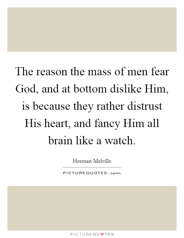 The reason the mass of men fear God, and at bottom dislike Him, is because they rather distrust His heart, and fancy Him all brain like a watch. Picture Quote #1