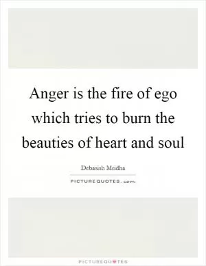 Anger is the fire of ego which tries to burn the beauties of heart and soul Picture Quote #1
