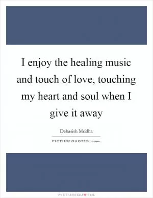 I enjoy the healing music and touch of love, touching my heart and soul when I give it away Picture Quote #1
