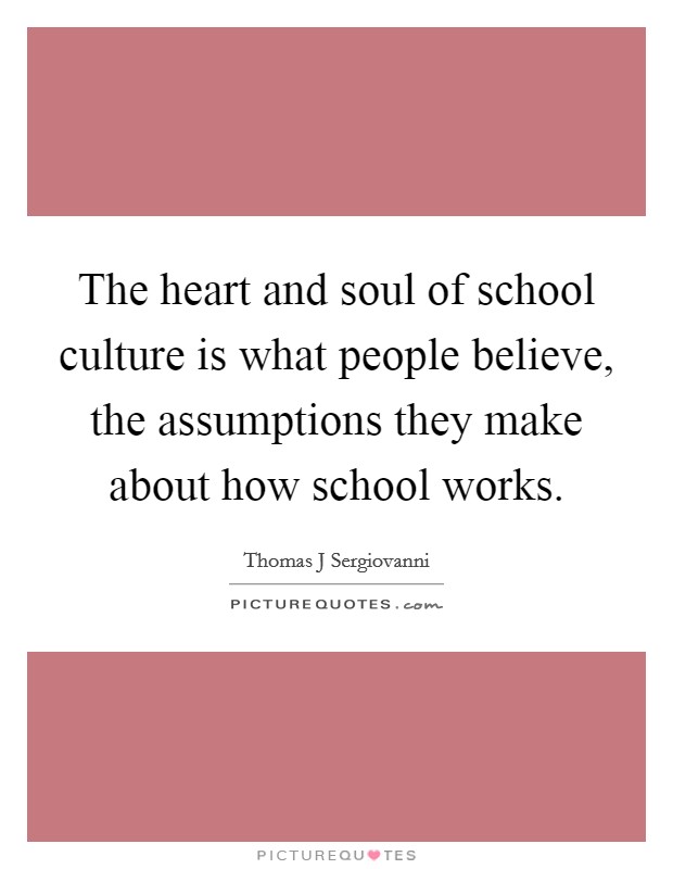 The heart and soul of school culture is what people believe, the assumptions they make about how school works. Picture Quote #1