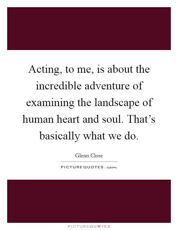 Acting, to me, is about the incredible adventure of examining the landscape of human heart and soul. That's basically what we do. Picture Quote #1