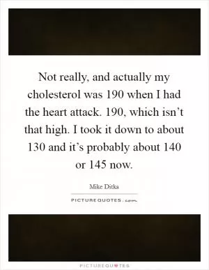 Not really, and actually my cholesterol was 190 when I had the heart attack. 190, which isn’t that high. I took it down to about 130 and it’s probably about 140 or 145 now Picture Quote #1