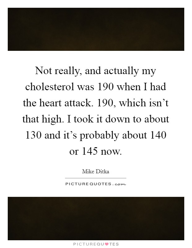 Not really, and actually my cholesterol was 190 when I had the heart attack. 190, which isn't that high. I took it down to about 130 and it's probably about 140 or 145 now. Picture Quote #1