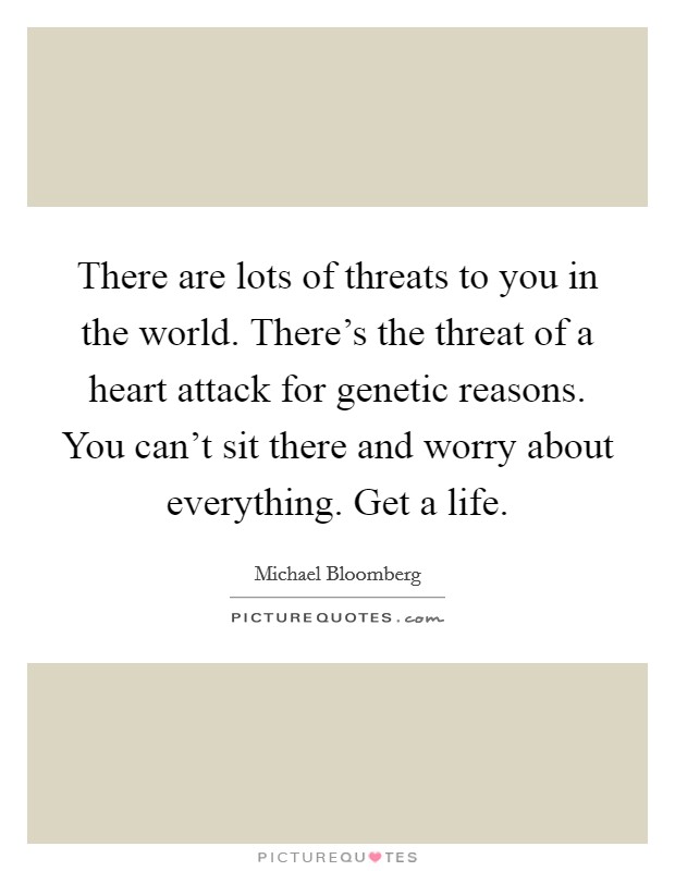 There are lots of threats to you in the world. There's the threat of a heart attack for genetic reasons. You can't sit there and worry about everything. Get a life. Picture Quote #1