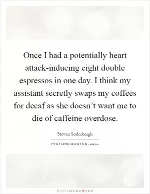 Once I had a potentially heart attack-inducing eight double espressos in one day. I think my assistant secretly swaps my coffees for decaf as she doesn’t want me to die of caffeine overdose Picture Quote #1