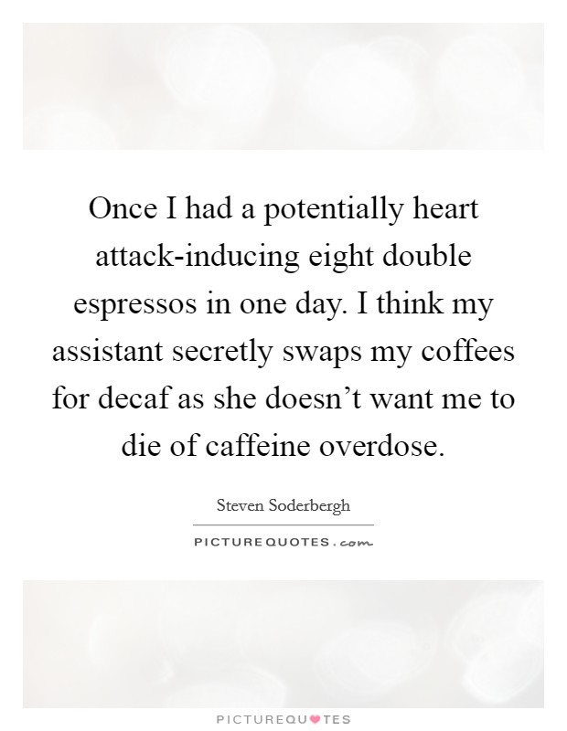 Once I had a potentially heart attack-inducing eight double espressos in one day. I think my assistant secretly swaps my coffees for decaf as she doesn't want me to die of caffeine overdose. Picture Quote #1