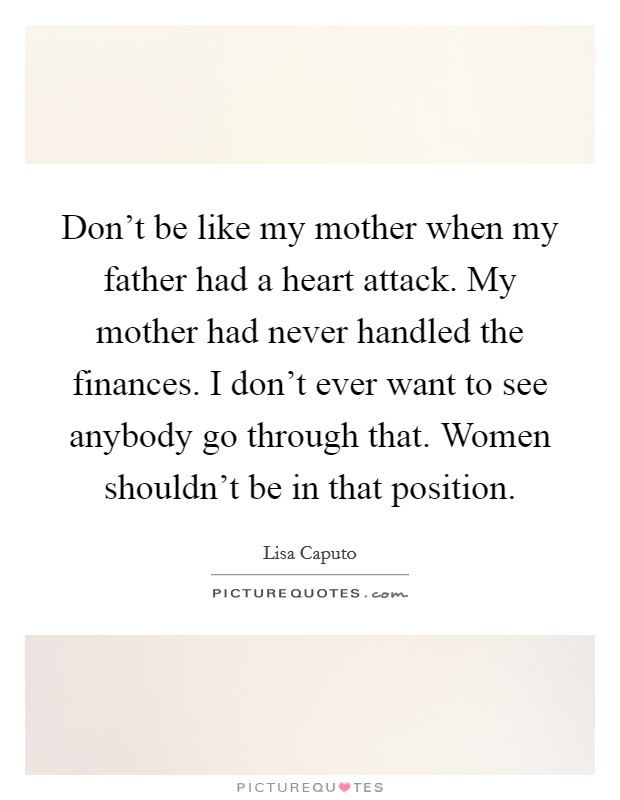 Don't be like my mother when my father had a heart attack. My mother had never handled the finances. I don't ever want to see anybody go through that. Women shouldn't be in that position. Picture Quote #1