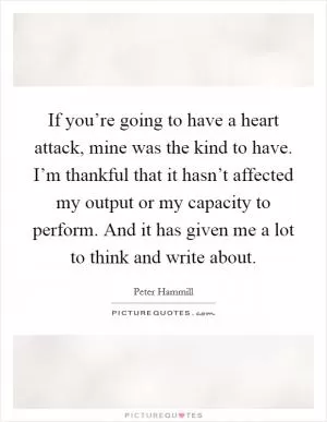 If you’re going to have a heart attack, mine was the kind to have. I’m thankful that it hasn’t affected my output or my capacity to perform. And it has given me a lot to think and write about Picture Quote #1