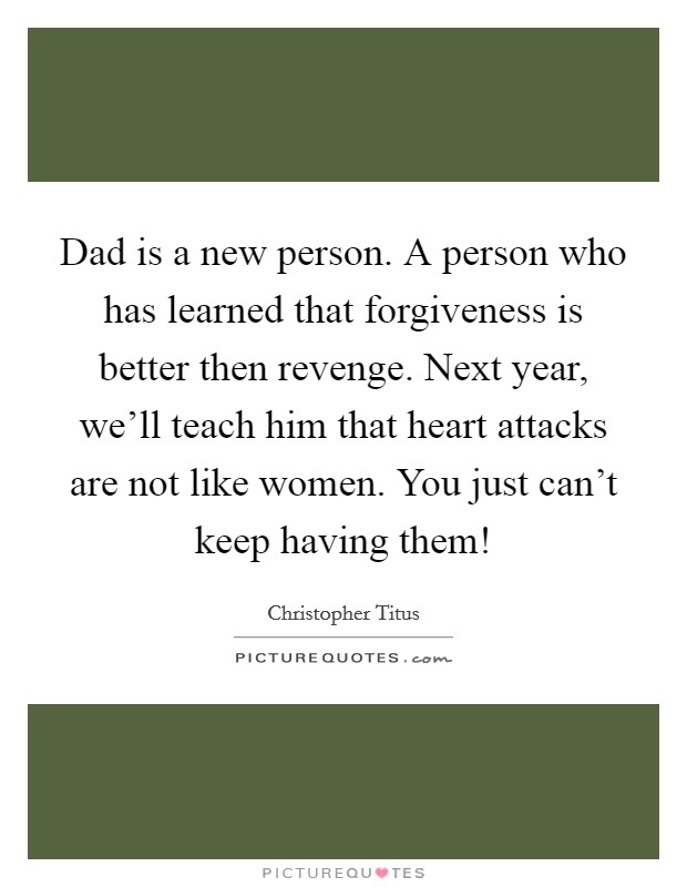 Dad is a new person. A person who has learned that forgiveness is better then revenge. Next year, we'll teach him that heart attacks are not like women. You just can't keep having them! Picture Quote #1
