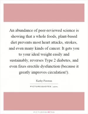 An abundance of peer-reviewed science is showing that a whole foods, plant-based diet prevents most heart attacks, strokes, and even many kinds of cancer. It gets you to your ideal weight easily and sustainably, reverses Type 2 diabetes, and even fixes erectile dysfunction (because it greatly improves circulation!) Picture Quote #1