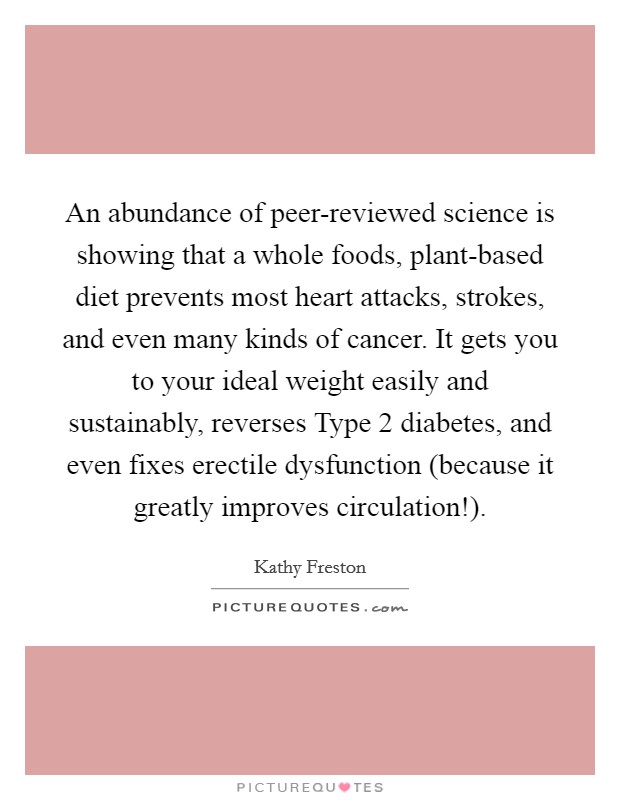 An abundance of peer-reviewed science is showing that a whole foods, plant-based diet prevents most heart attacks, strokes, and even many kinds of cancer. It gets you to your ideal weight easily and sustainably, reverses Type 2 diabetes, and even fixes erectile dysfunction (because it greatly improves circulation!). Picture Quote #1