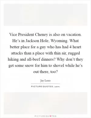 Vice President Cheney is also on vacation. He’s in Jackson Hole, Wyoming. What better place for a guy who has had 4 heart attacks than a place with thin air, rugged hiking and all-beef dinners? Why don’t they get some snow for him to shovel while he’s out there, too? Picture Quote #1