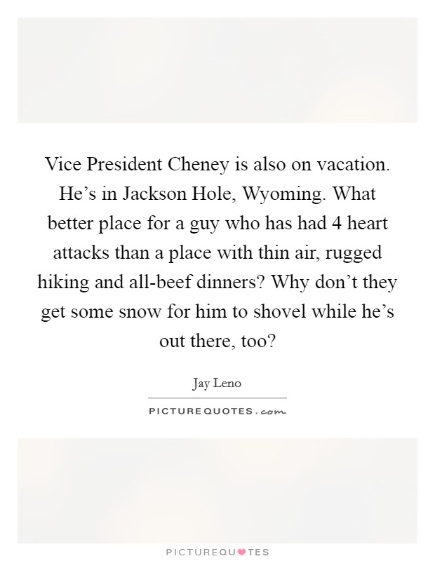 Vice President Cheney is also on vacation. He's in Jackson Hole, Wyoming. What better place for a guy who has had 4 heart attacks than a place with thin air, rugged hiking and all-beef dinners? Why don't they get some snow for him to shovel while he's out there, too? Picture Quote #1