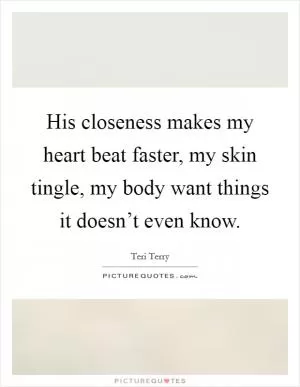 His closeness makes my heart beat faster, my skin tingle, my body want things it doesn’t even know Picture Quote #1