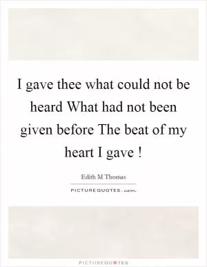 I gave thee what could not be heard What had not been given before The beat of my heart I gave ! Picture Quote #1