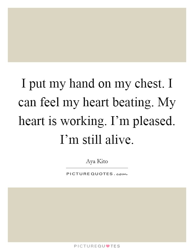 I put my hand on my chest. I can feel my heart beating. My heart is working. I'm pleased. I'm still alive. Picture Quote #1