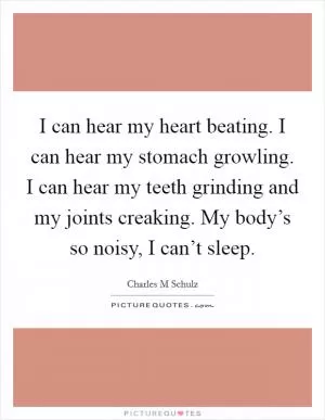 I can hear my heart beating. I can hear my stomach growling. I can hear my teeth grinding and my joints creaking. My body’s so noisy, I can’t sleep Picture Quote #1