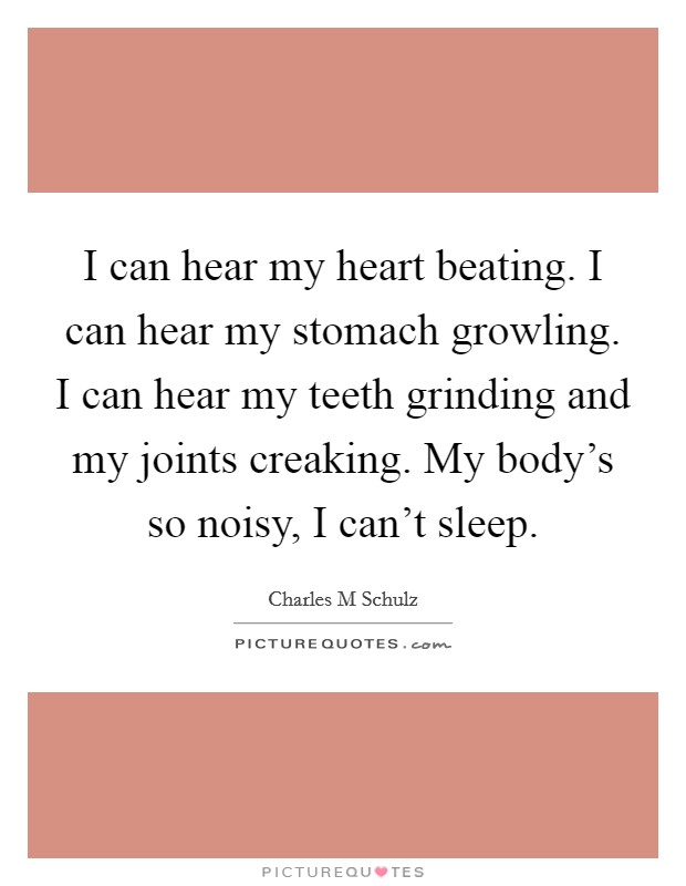 I can hear my heart beating. I can hear my stomach growling. I can hear my teeth grinding and my joints creaking. My body's so noisy, I can't sleep. Picture Quote #1