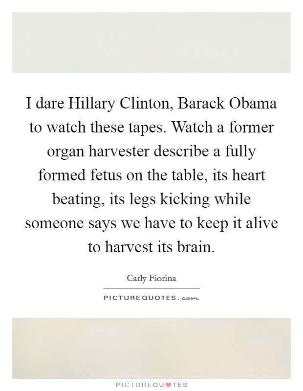 I dare Hillary Clinton, Barack Obama to watch these tapes. Watch a former organ harvester describe a fully formed fetus on the table, its heart beating, its legs kicking while someone says we have to keep it alive to harvest its brain. Picture Quote #1
