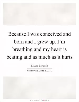 Because I was conceived and born and I grew up. I’m breathing and my heart is beating and as much as it hurts Picture Quote #1