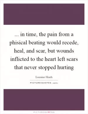 ... in time, the pain from a phisical beating would recede, heal, and scar, but wounds inflicted to the heart left scars that never stopped hurting Picture Quote #1