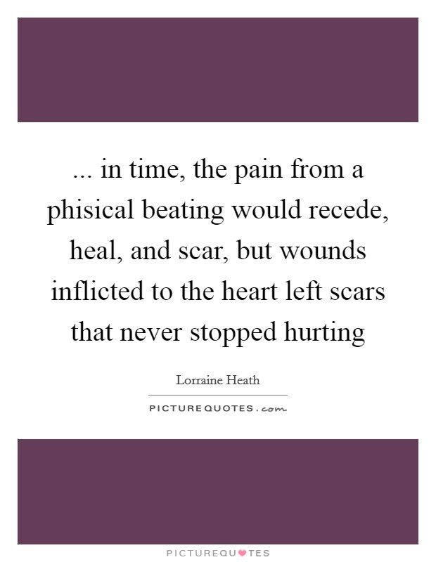 ... in time, the pain from a phisical beating would recede, heal, and scar, but wounds inflicted to the heart left scars that never stopped hurting Picture Quote #1